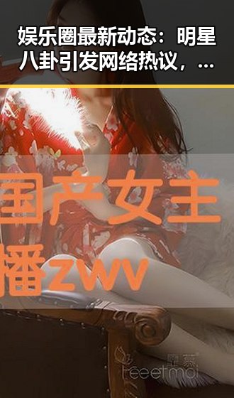 娱乐圈最新动态：明星八卦引发网络热议，真相逐渐浮出水面
