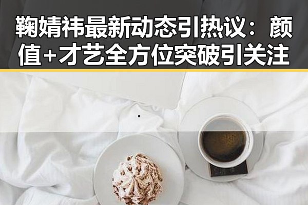 鞠婧祎最新动态引热议:颜值+才艺全方位突破引关注
